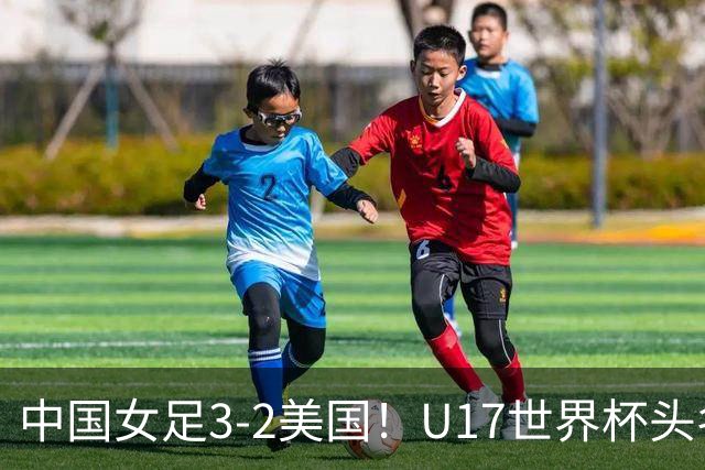 中国女足3-2美国!U17世界杯头名出线 将战法国 刘雨希世界波+双响