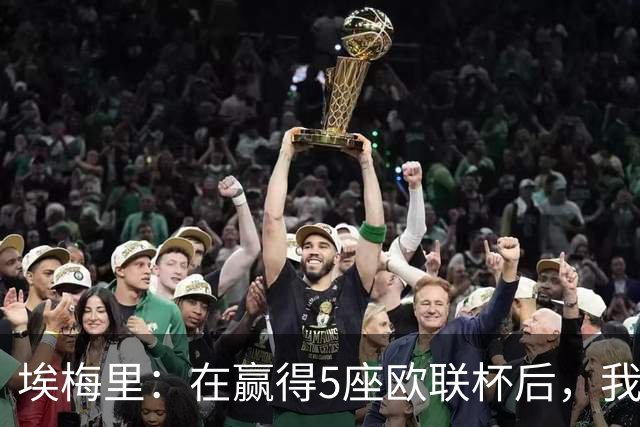 埃梅里:在赢得5座欧联杯后,我渴望争夺欧冠冠军