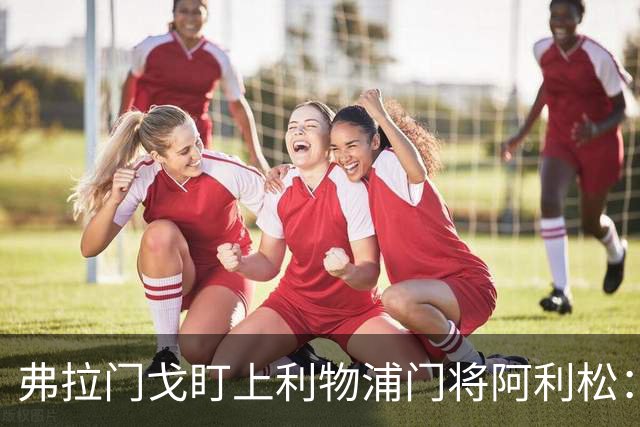 弗拉门戈盯上利物浦门将阿利松:愿尽一切可能签下他